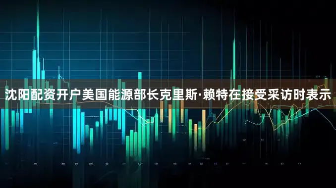沈阳配资开户美国能源部长克里斯·赖特在接受采访时表示